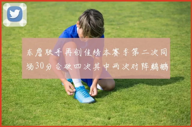 东詹联手再创佳绩本赛季第二次同场30分合砍四次其中两次对阵鹈鹕