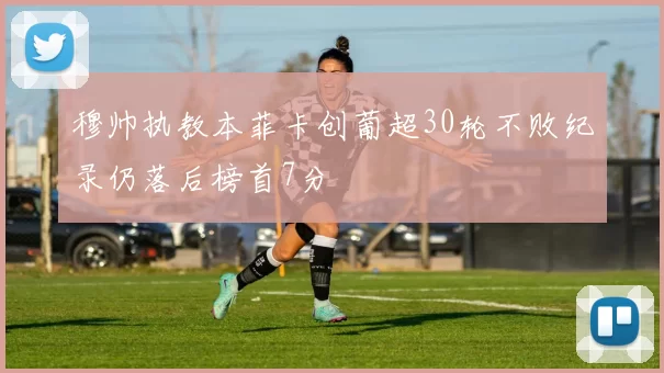 穆帅执教本菲卡创葡超30轮不败纪录仍落后榜首7分