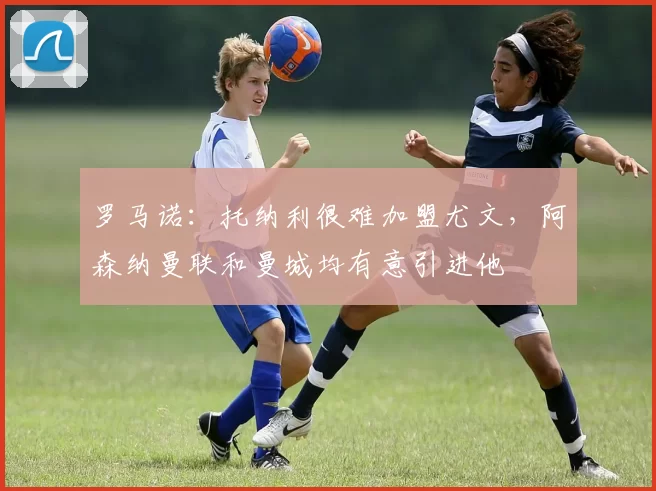 罗马诺：托纳利很难加盟尤文，阿森纳曼联和曼城均有意引进他