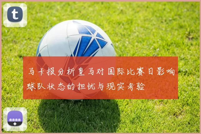 马卡报分析皇马对国际比赛日影响球队状态的担忧与现实考验