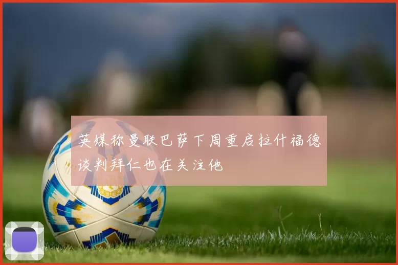 英媒称曼联巴萨下周重启拉什福德谈判拜仁也在关注他
