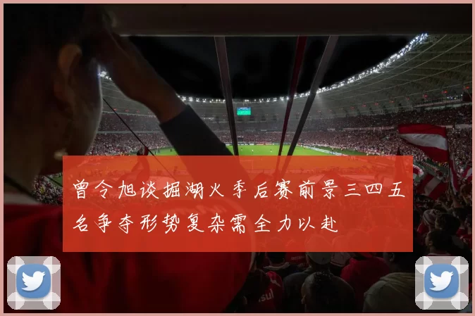 曾令旭谈掘湖火季后赛前景三四五名争夺形势复杂需全力以赴