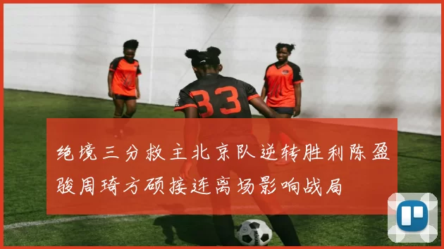 绝境三分救主北京队逆转胜利陈盈骏周琦方硕接连离场影响战局