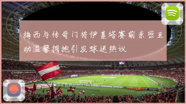 梅西与传奇门将伊基塔赛前亲密互动温馨拥抱引发球迷热议