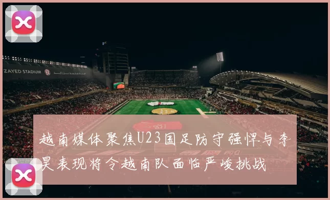 越南媒体聚焦U23国足防守强悍与李昊表现将令越南队面临严峻挑战