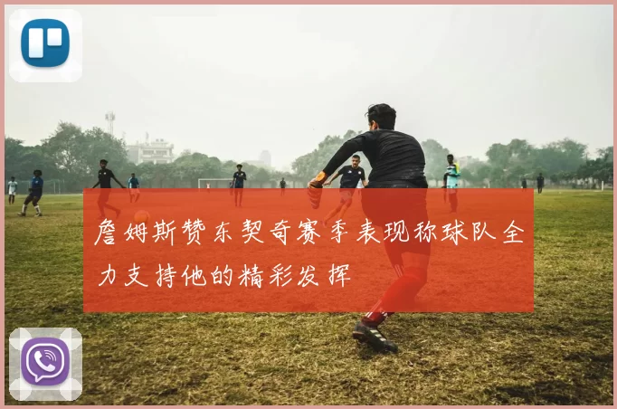 詹姆斯赞东契奇赛季表现称球队全力支持他的精彩发挥