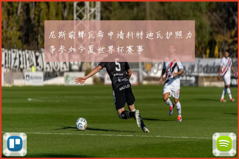 尼斯前锋瓦希申请科特迪瓦护照力争参加今夏世界杯赛事