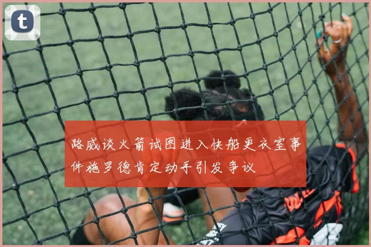 路威谈火箭试图进入快船更衣室事件施罗德肯定动手引发争议
