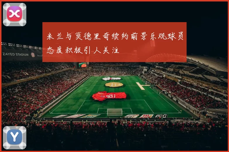米兰与莫德里奇续约前景乐观球员态度积极引人关注