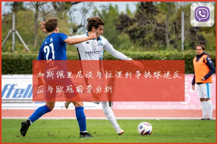 加斯佩里尼谈与拉涅利争执球迷反应与欧冠前景分析
