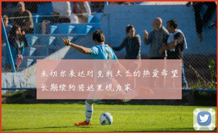 米切尔表达对克利夫兰的热爱希望长期续约将这里视为家
