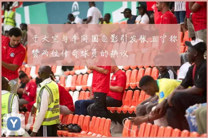 于大宝与李同国合影引发张玉宁称赞两位传奇球员的热议