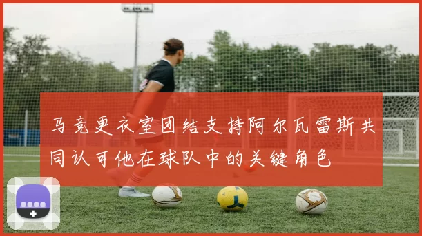 马竞更衣室团结支持阿尔瓦雷斯共同认可他在球队中的关键角色