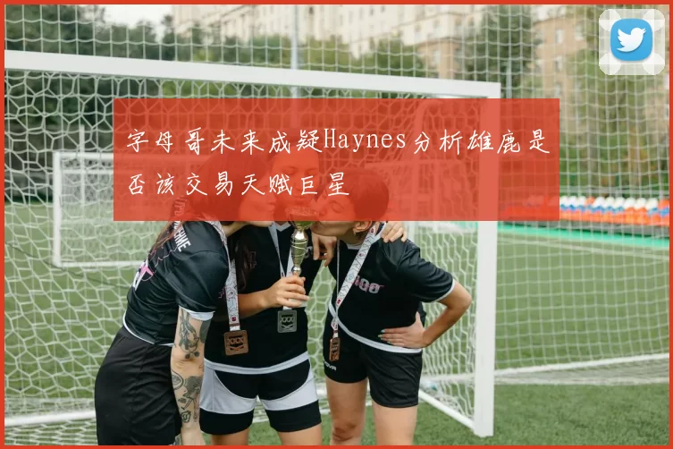 字母哥未来成疑Haynes分析雄鹿是否该交易天赋巨星