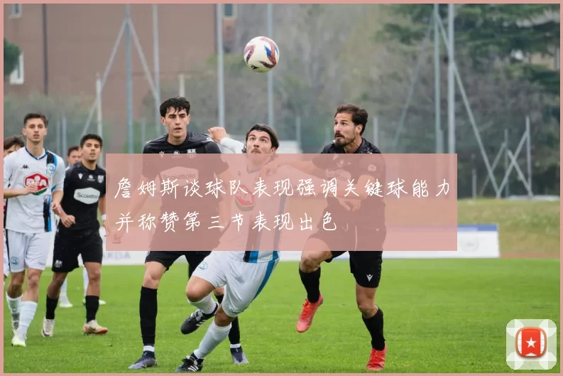 詹姆斯谈球队表现强调关键球能力并称赞第三节表现出色