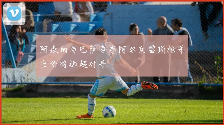 阿森纳与巴萨争夺阿尔瓦雷斯枪手出价将远超对手
