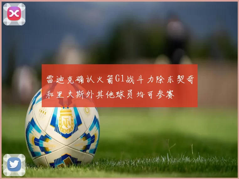 雷迪克确认火箭G1战斗力除东契奇和里夫斯外其他球员均可参赛