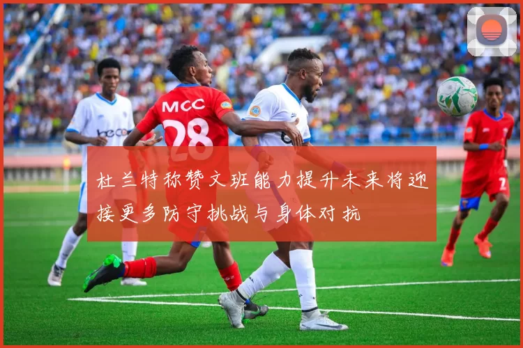 杜兰特称赞文班能力提升未来将迎接更多防守挑战与身体对抗